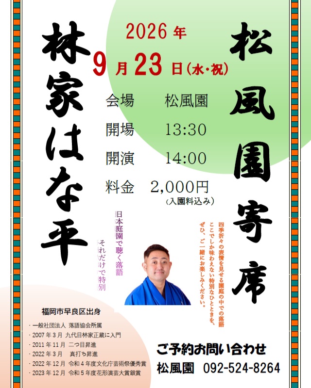 【林家はな平・松風園寄席】松風園人気イベント企画!
日本庭園で楽しむ落語寄席
美しい日本庭園舞台にプロの落語家
福岡出身の林家はな平さんをお招きいたします。更に今回は春風亭朝枝さんをゲスト出演としてお迎えし寄席を開催いたします。
この機会に落語の魅力をご体験ください。
皆さまのお越しをお待ちしております。
お申込は9/2(水)からお電話もしくは来所にてお待ちしております。
開催日:2026年9月23日(水・祝)
時 間:午後14時~15時30分
(開場13時30分)
料 金:2000円税込/入園料込み
場 所 :松風園
(福岡市中央区平尾3-28番)
定 員:35名
申込:2026年9/2(水)よりお電話もしくは来所にて受付いたします。
☎092-524-8264
#日本庭園
#松風園
#落語
#寄席
#福岡イベント
#おすすめ
#落語すき
#笑い